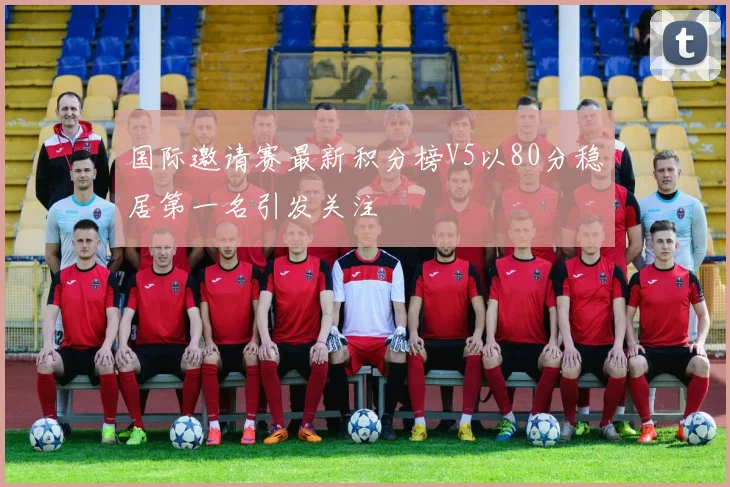 国际邀请赛最新积分榜V5以80分稳居第一名引发关注